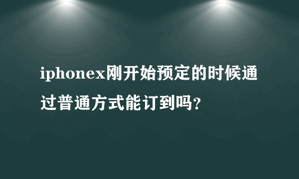 iphonex刚开始预定的时候通过普通方式能订到吗？