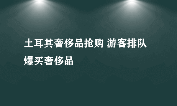 土耳其奢侈品抢购 游客排队爆买奢侈品