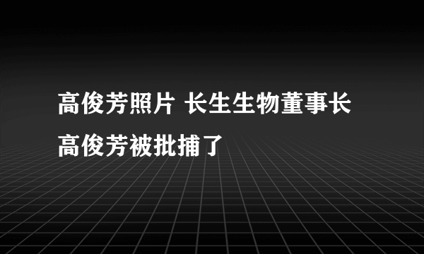 高俊芳照片 长生生物董事长高俊芳被批捕了