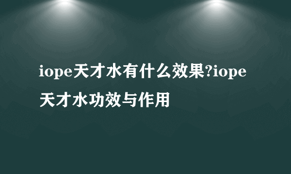 iope天才水有什么效果?iope天才水功效与作用