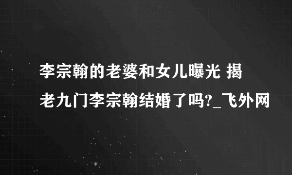 李宗翰的老婆和女儿曝光 揭老九门李宗翰结婚了吗?_飞外网