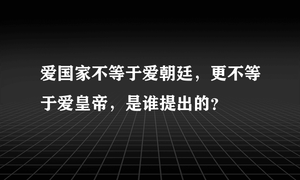 爱国家不等于爱朝廷，更不等于爱皇帝，是谁提出的？