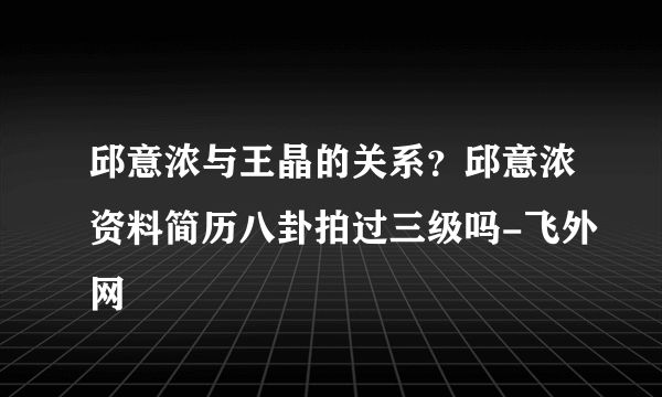 邱意浓与王晶的关系？邱意浓资料简历八卦拍过三级吗-飞外网