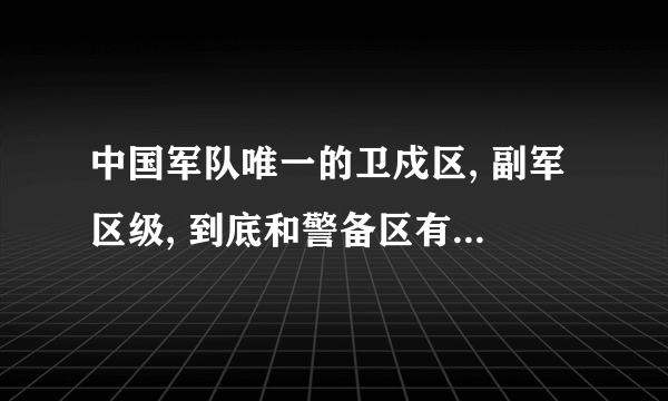 中国军队唯一的卫戍区, 副军区级, 到底和警备区有什么区别?