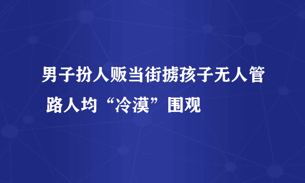 男子扮人贩当街掳孩子无人管 路人均“冷漠”围观