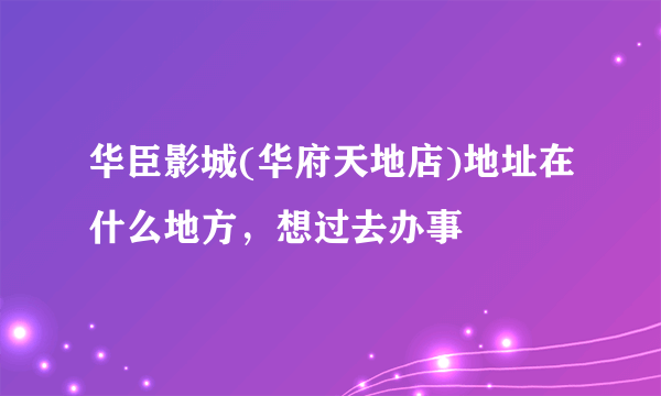 华臣影城(华府天地店)地址在什么地方，想过去办事