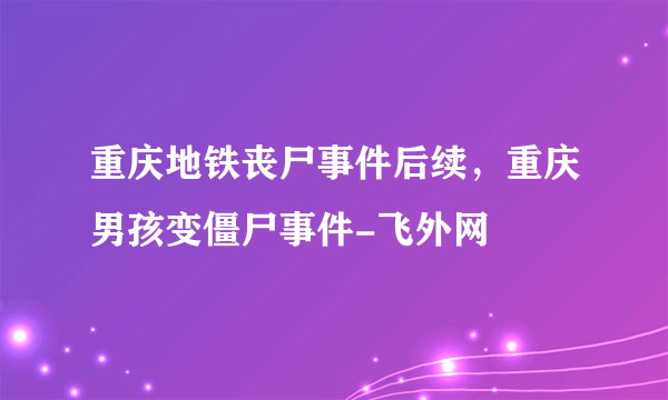 重庆地铁丧尸事件后续，重庆男孩变僵尸事件-飞外网