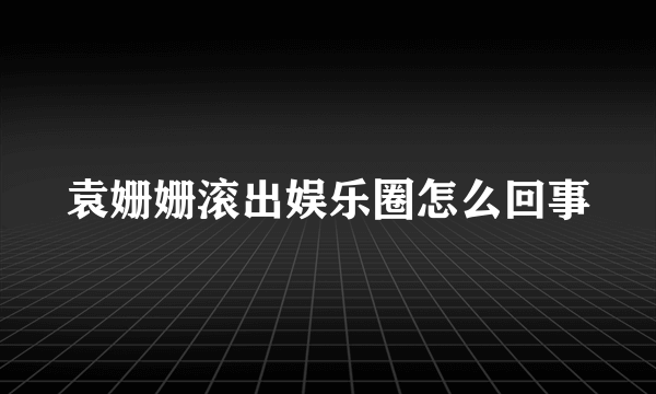 袁姗姗滚出娱乐圈怎么回事