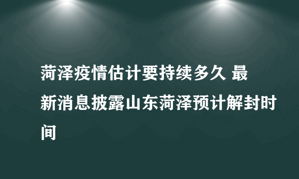 菏泽疫情估计要持续多久 最新消息披露山东菏泽预计解封时间