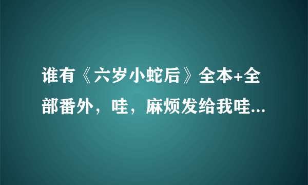 谁有《六岁小蛇后》全本+全部番外，哇，麻烦发给我哇，最好是自己看过的，很多发过来的不全哇。