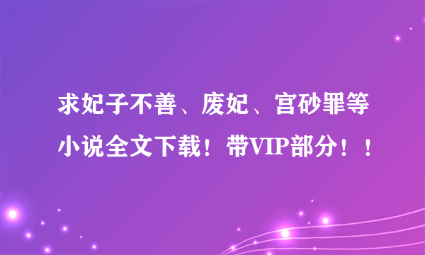 求妃子不善、废妃、宫砂罪等小说全文下载！带VIP部分！！