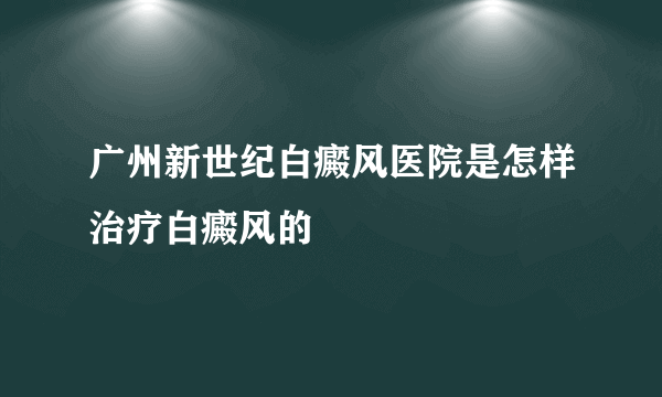 广州新世纪白癜风医院是怎样治疗白癜风的