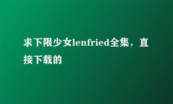 求下限少女lenfried全集，直接下载的