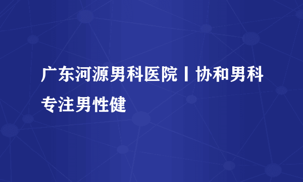 广东河源男科医院丨协和男科专注男性健