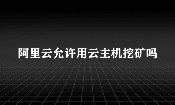 阿里云允许用云主机挖矿吗