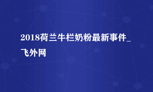 2018荷兰牛栏奶粉最新事件_飞外网