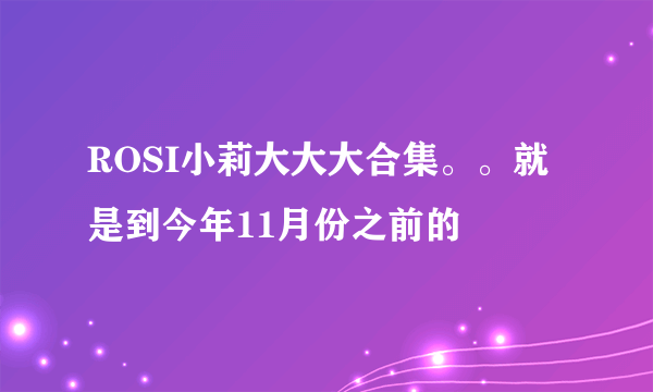 ROSI小莉大大大合集。。就是到今年11月份之前的