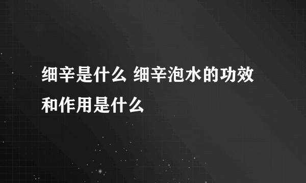 细辛是什么 细辛泡水的功效和作用是什么