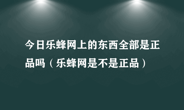 今日乐蜂网上的东西全部是正品吗（乐蜂网是不是正品）