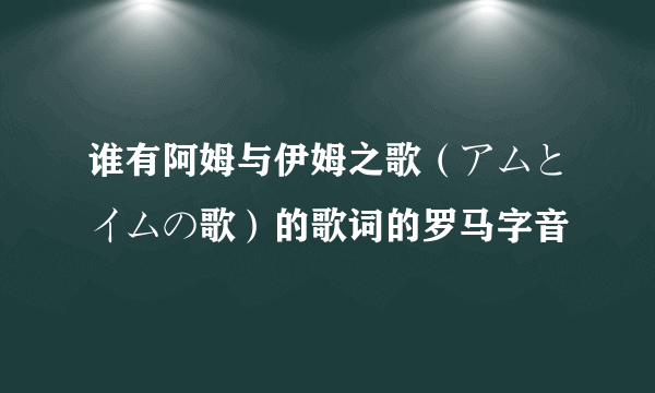 谁有阿姆与伊姆之歌（アムとイムの歌）的歌词的罗马字音