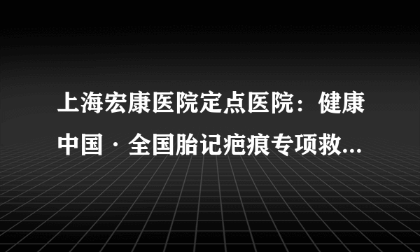 上海宏康医院定点医院：健康中国·全国胎记疤痕专项救助行动正式启动