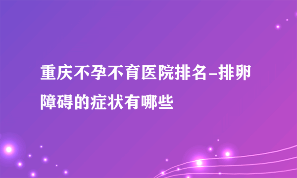 重庆不孕不育医院排名-排卵障碍的症状有哪些