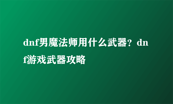 dnf男魔法师用什么武器？dnf游戏武器攻略