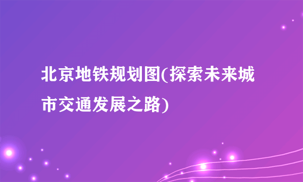 北京地铁规划图(探索未来城市交通发展之路)