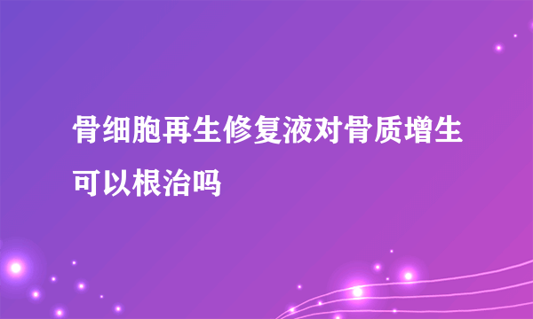 骨细胞再生修复液对骨质增生可以根治吗