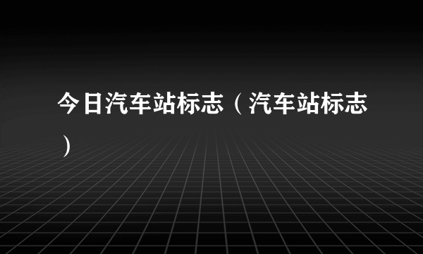 今日汽车站标志（汽车站标志）