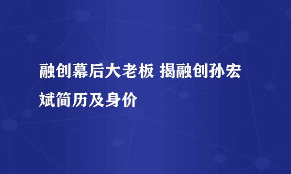 融创幕后大老板 揭融创孙宏斌简历及身价