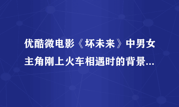 优酷微电影《坏未来》中男女主角刚上火车相遇时的背景音乐是什么？击球！！！