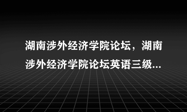 湖南涉外经济学院论坛，湖南涉外经济学院论坛英语三级没过拿不到学位证吗