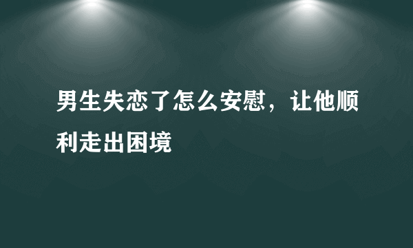 男生失恋了怎么安慰，让他顺利走出困境