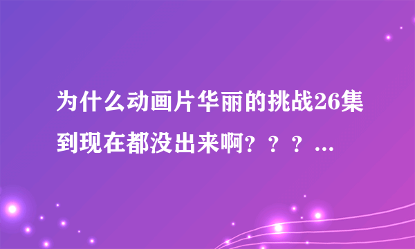 为什么动画片华丽的挑战26集到现在都没出来啊？？？为什么？？？