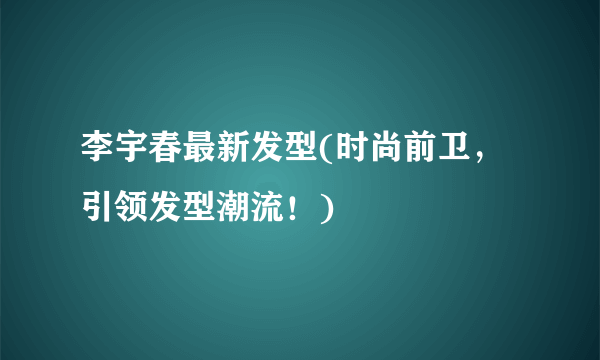 李宇春最新发型(时尚前卫，引领发型潮流！)