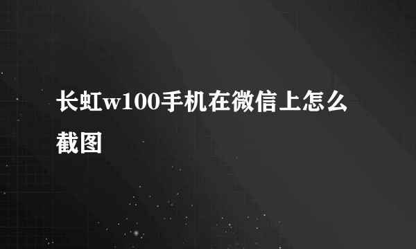 长虹w100手机在微信上怎么截图