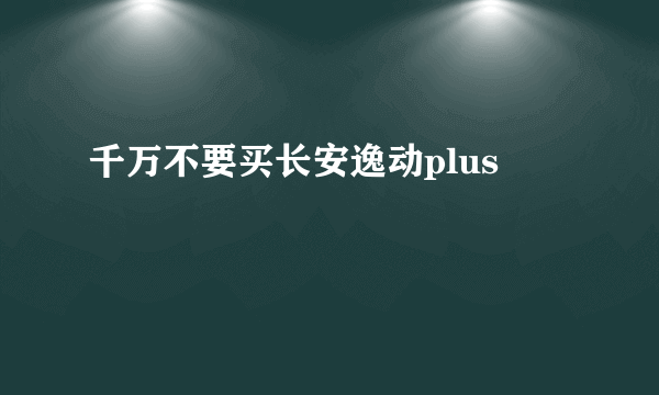 千万不要买长安逸动plus