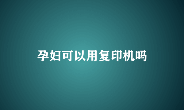 孕妇可以用复印机吗