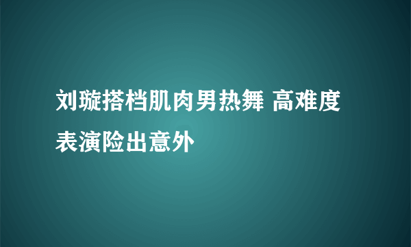 刘璇搭档肌肉男热舞 高难度表演险出意外