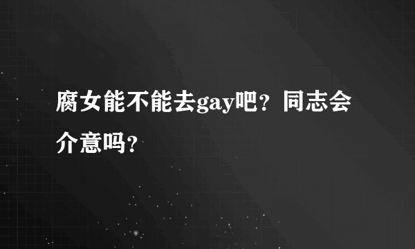 腐女能不能去gay吧？同志会介意吗？