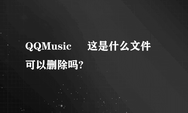 QQMusic     这是什么文件  可以删除吗?