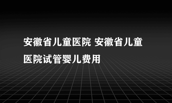 安徽省儿童医院 安徽省儿童医院试管婴儿费用