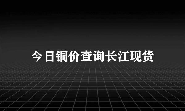 今日铜价查询长江现货