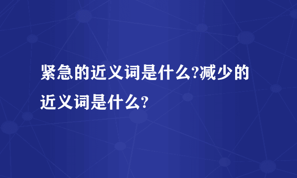 紧急的近义词是什么?减少的近义词是什么?