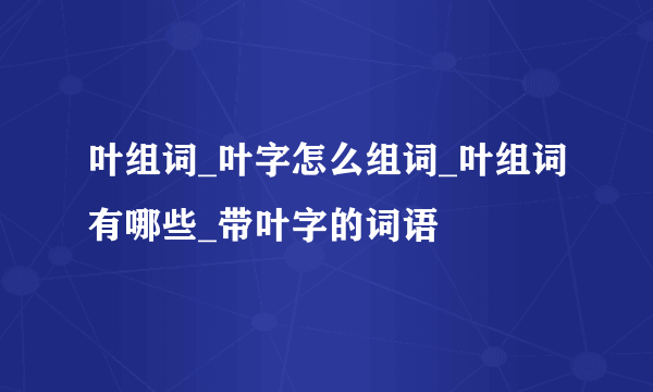 叶组词_叶字怎么组词_叶组词有哪些_带叶字的词语