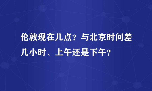 伦敦现在几点？与北京时间差几小时、上午还是下午？