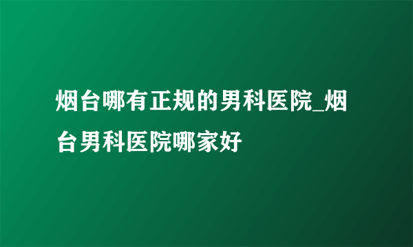 烟台哪有正规的男科医院_烟台男科医院哪家好