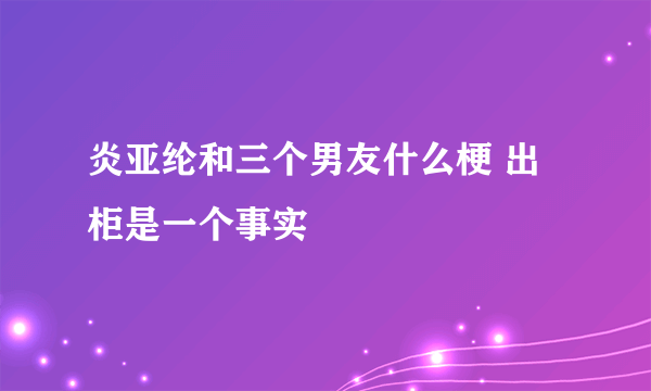 炎亚纶和三个男友什么梗 出柜是一个事实