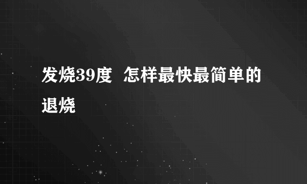 发烧39度  怎样最快最简单的退烧